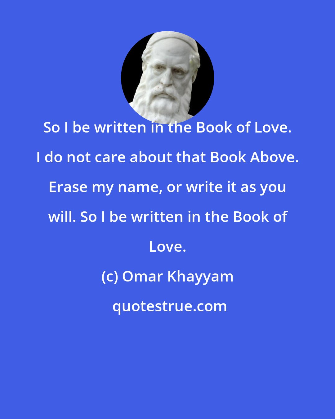 Omar Khayyam: So I be written in the Book of Love. I do not care about that Book Above. Erase my name, or write it as you will. So I be written in the Book of Love.