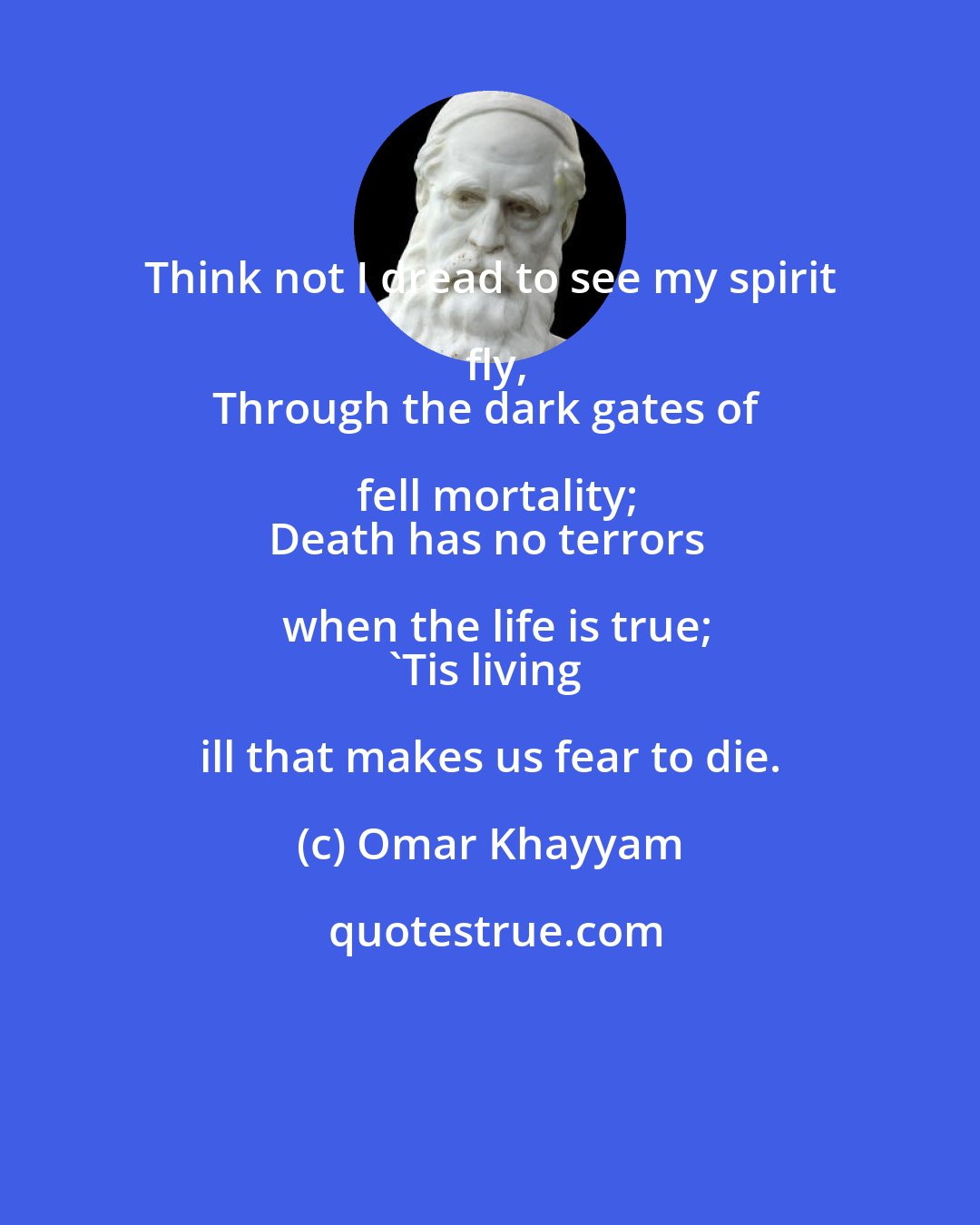 Omar Khayyam: Think not I dread to see my spirit fly,
Through the dark gates of fell mortality;
Death has no terrors when the life is true;
'Tis living ill that makes us fear to die.