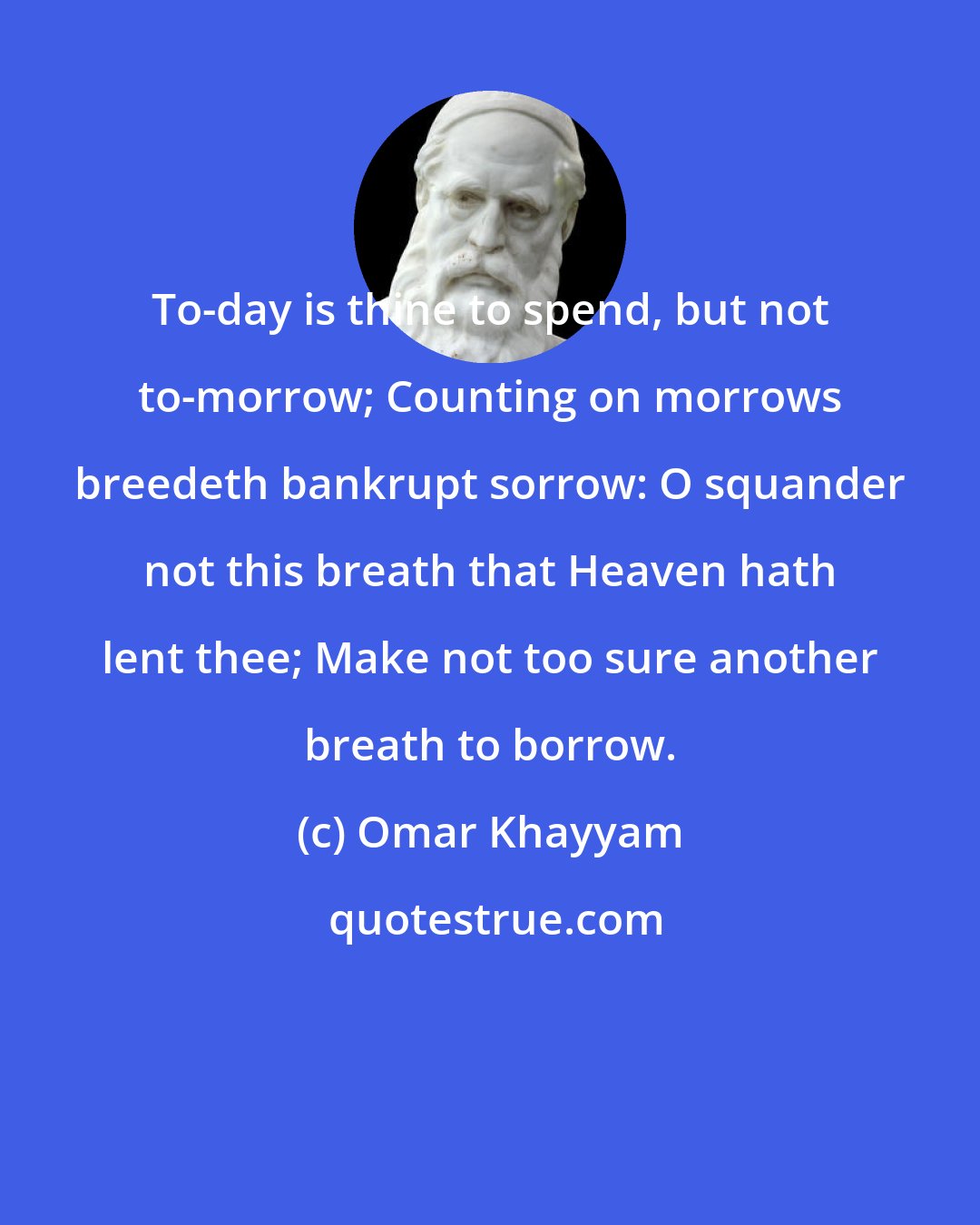 Omar Khayyam: To-day is thine to spend, but not to-morrow; Counting on morrows breedeth bankrupt sorrow: O squander not this breath that Heaven hath lent thee; Make not too sure another breath to borrow.