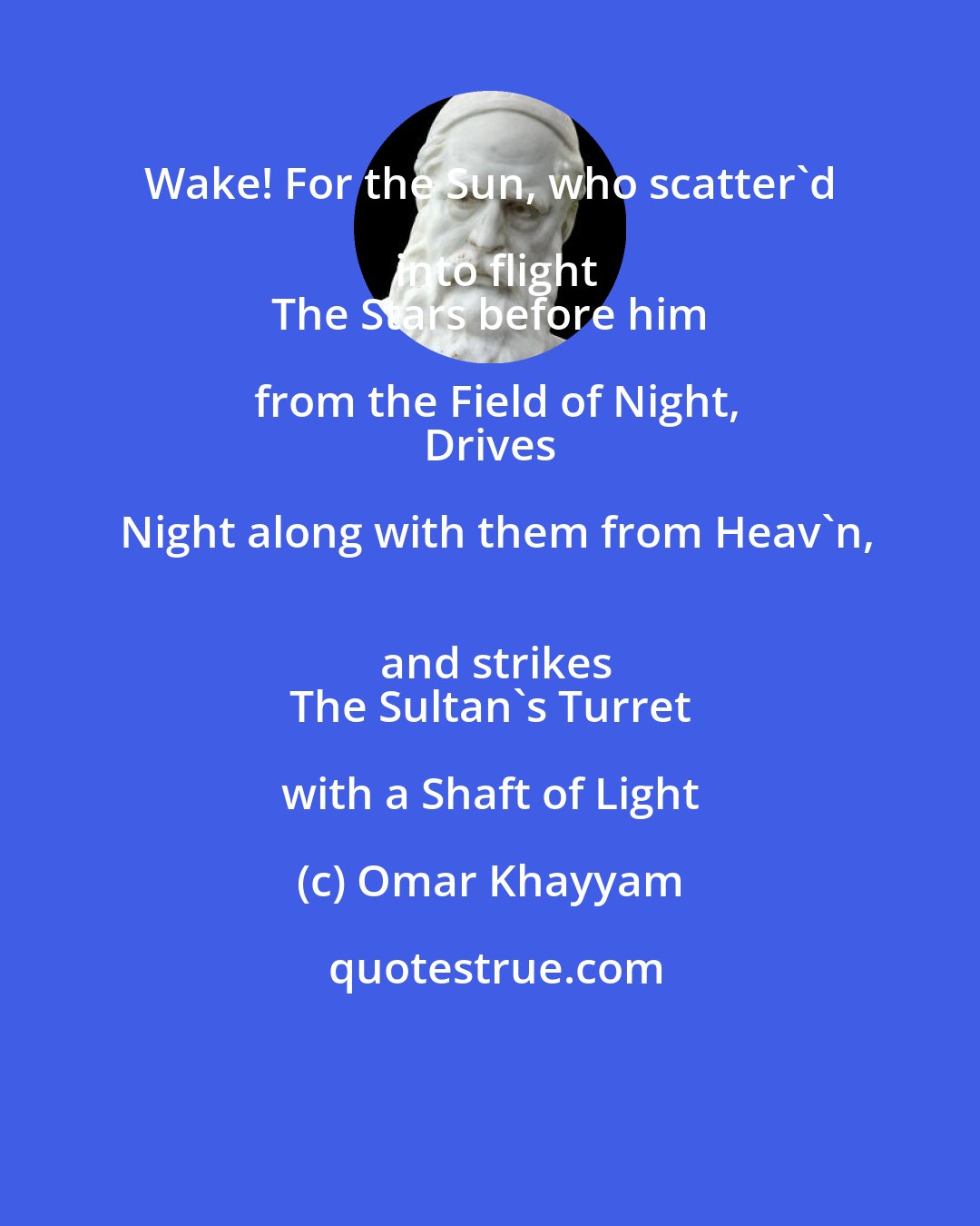 Omar Khayyam: Wake! For the Sun, who scatter'd into flight
 The Stars before him from the Field of Night,
 Drives Night along with them from Heav'n,
 and strikes
 The Sultan's Turret with a Shaft of Light