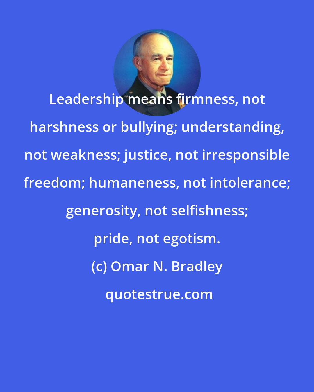 Omar N. Bradley: Leadership means firmness, not harshness or bullying; understanding, not weakness; justice, not irresponsible freedom; humaneness, not intolerance; generosity, not selfishness; pride, not egotism.