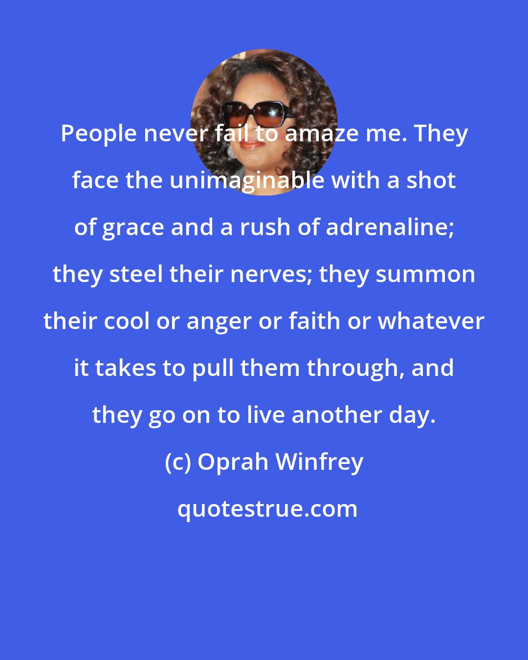 Oprah Winfrey: People never fail to amaze me. They face the unimaginable with a shot of grace and a rush of adrenaline; they steel their nerves; they summon their cool or anger or faith or whatever it takes to pull them through, and they go on to live another day.