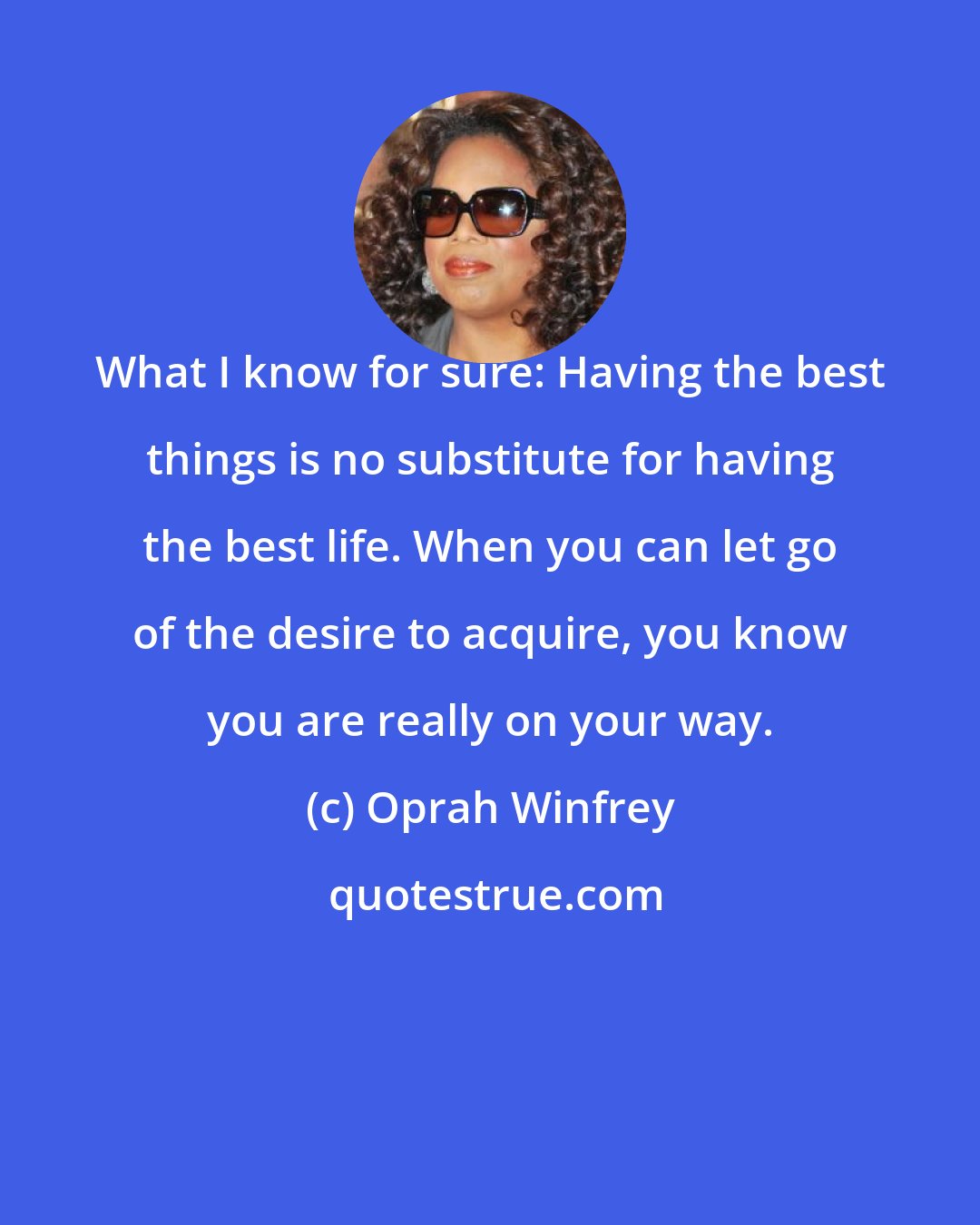 Oprah Winfrey: What I know for sure: Having the best things is no substitute for having the best life. When you can let go of the desire to acquire, you know you are really on your way.