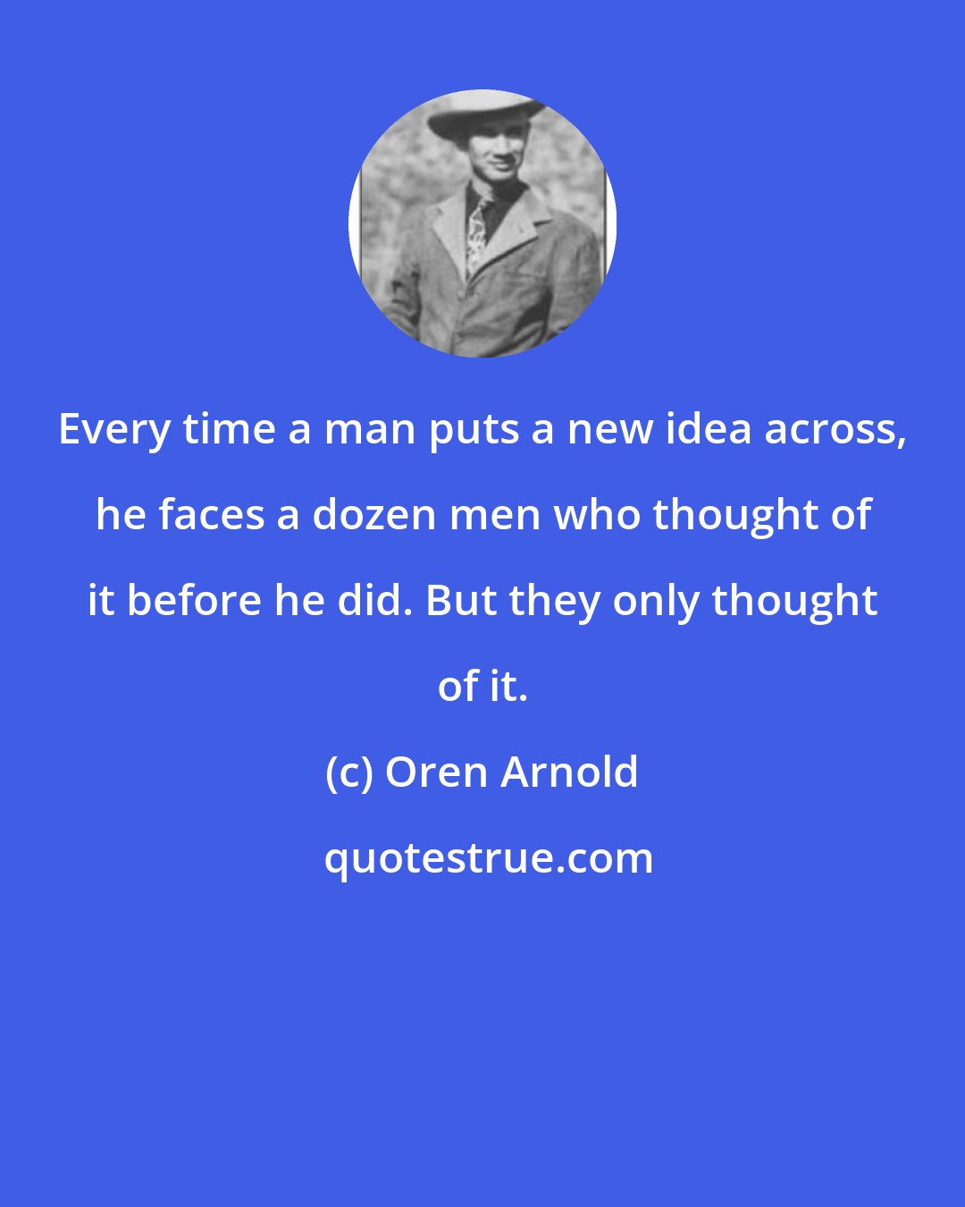 Oren Arnold: Every time a man puts a new idea across, he faces a dozen men who thought of it before he did. But they only thought of it.