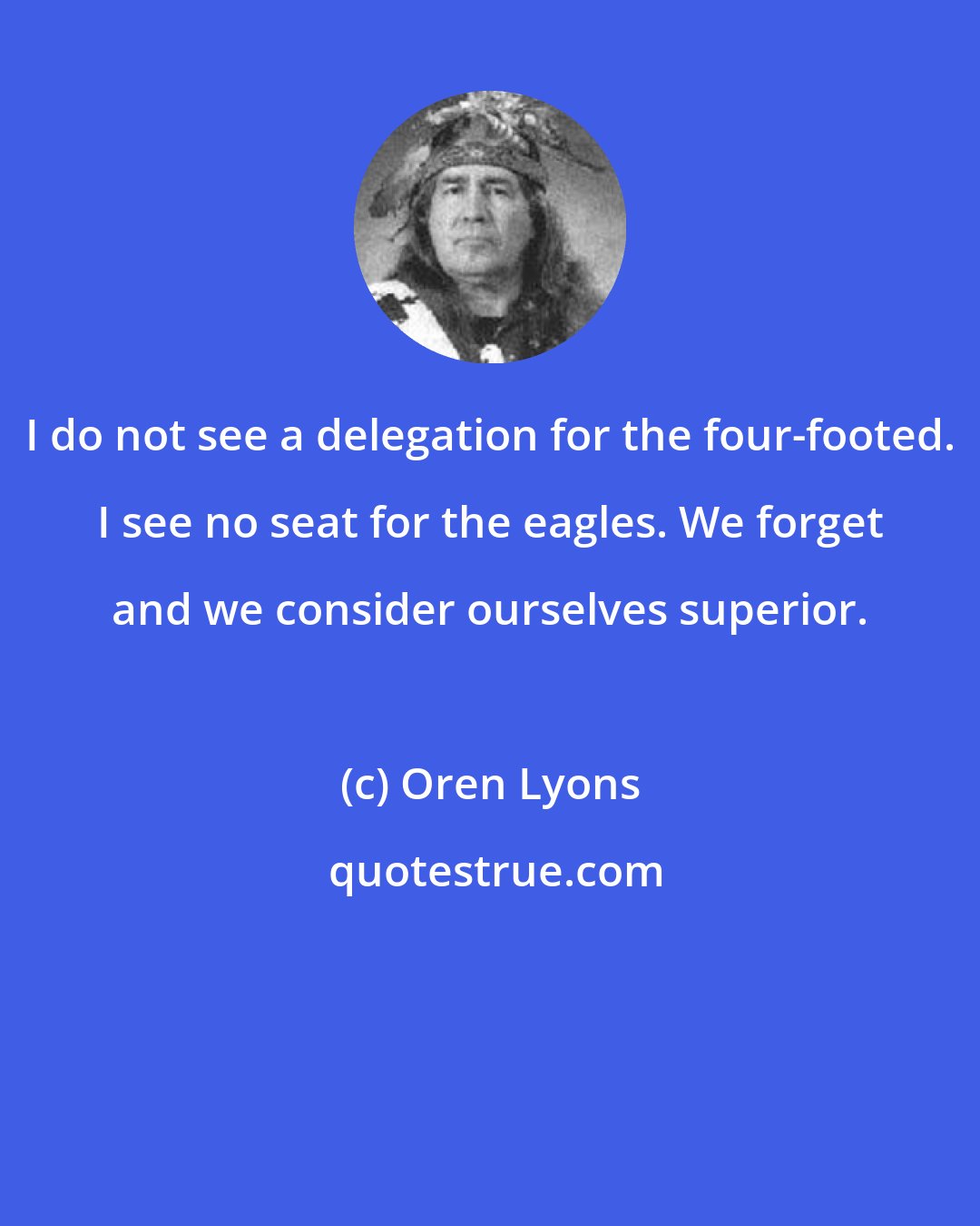 Oren Lyons: I do not see a delegation for the four-footed. I see no seat for the eagles. We forget and we consider ourselves superior.