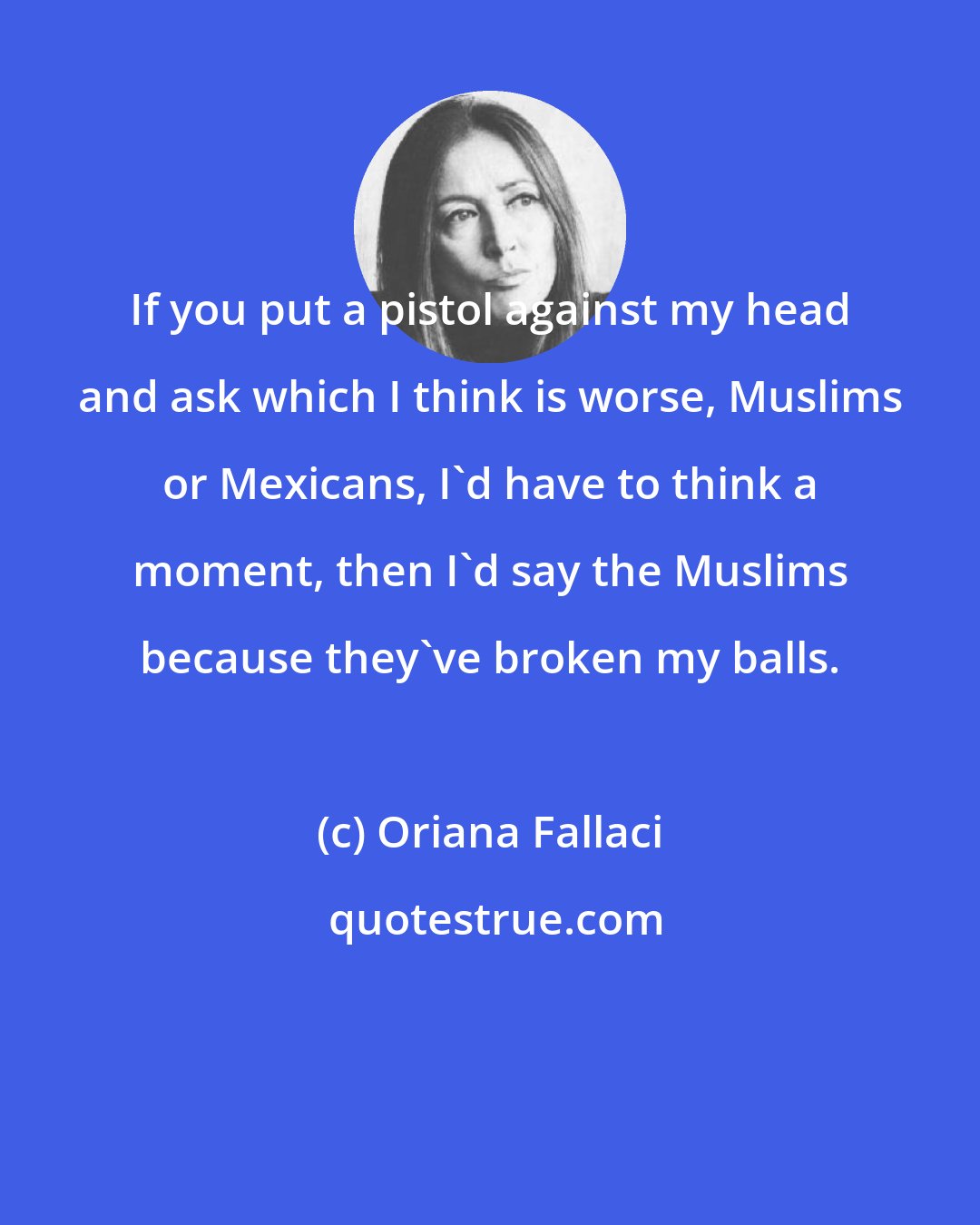 Oriana Fallaci: If you put a pistol against my head and ask which I think is worse, Muslims or Mexicans, I'd have to think a moment, then I'd say the Muslims because they've broken my balls.