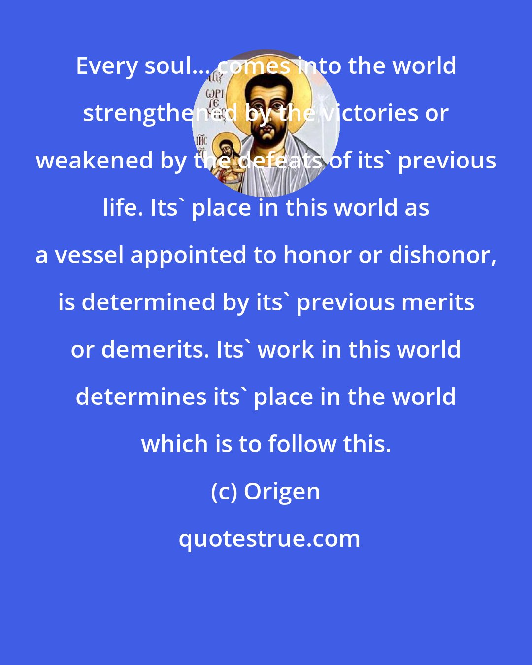 Origen: Every soul... comes into the world strengthened by the victories or weakened by the defeats of its' previous life. Its' place in this world as a vessel appointed to honor or dishonor, is determined by its' previous merits or demerits. Its' work in this world determines its' place in the world which is to follow this.
