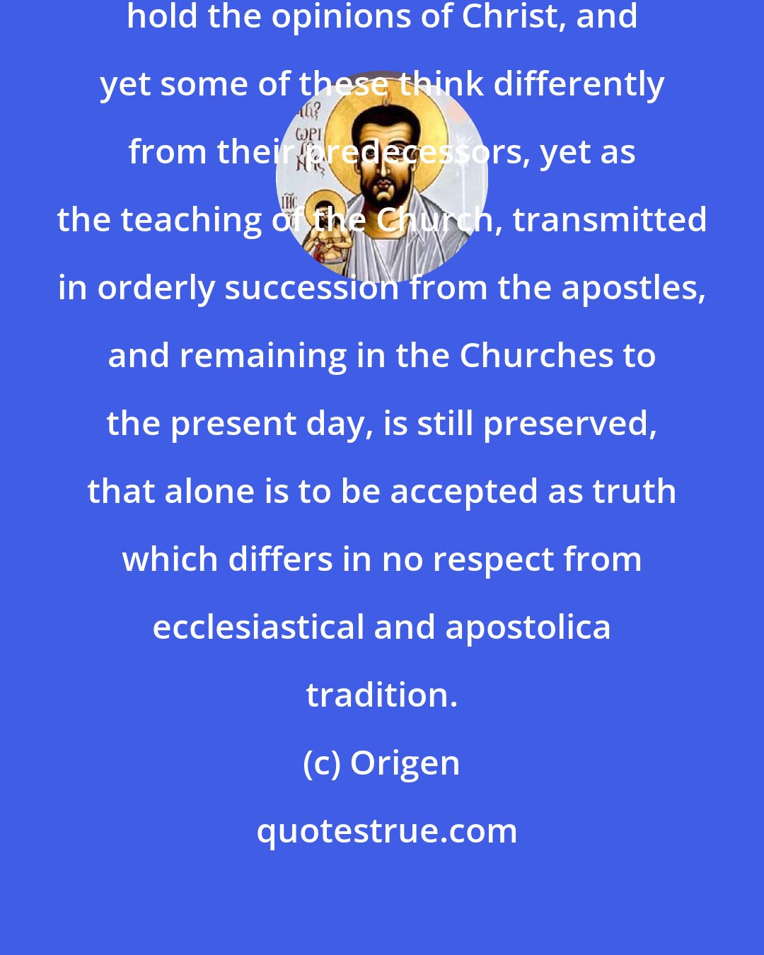 Origen: Seeing there are many who think they hold the opinions of Christ, and yet some of these think differently from their predecessors, yet as the teaching of the Church, transmitted in orderly succession from the apostles, and remaining in the Churches to the present day, is still preserved, that alone is to be accepted as truth which differs in no respect from ecclesiastical and apostolica tradition.