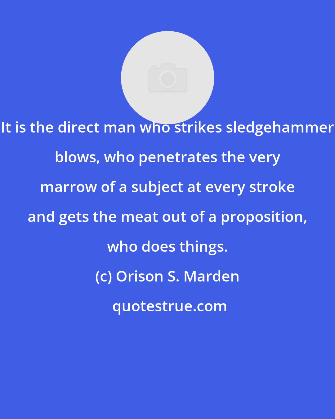 Orison S. Marden: It is the direct man who strikes sledgehammer blows, who penetrates the very marrow of a subject at every stroke and gets the meat out of a proposition, who does things.
