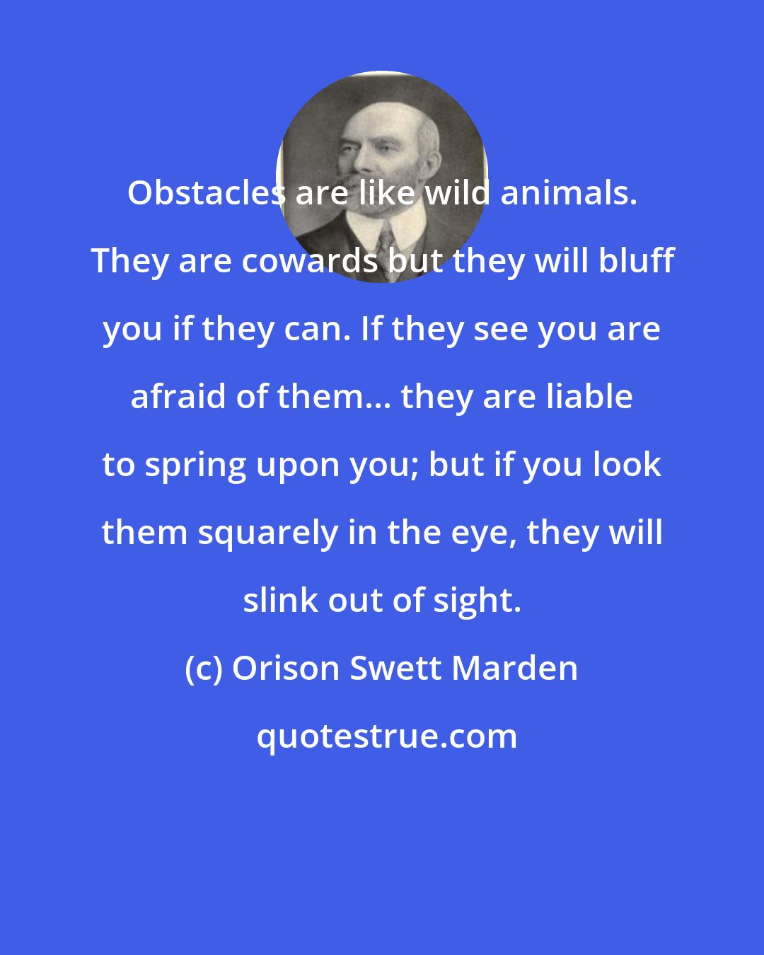 Orison Swett Marden: Obstacles are like wild animals. They are cowards but they will bluff you if they can. If they see you are afraid of them... they are liable to spring upon you; but if you look them squarely in the eye, they will slink out of sight.