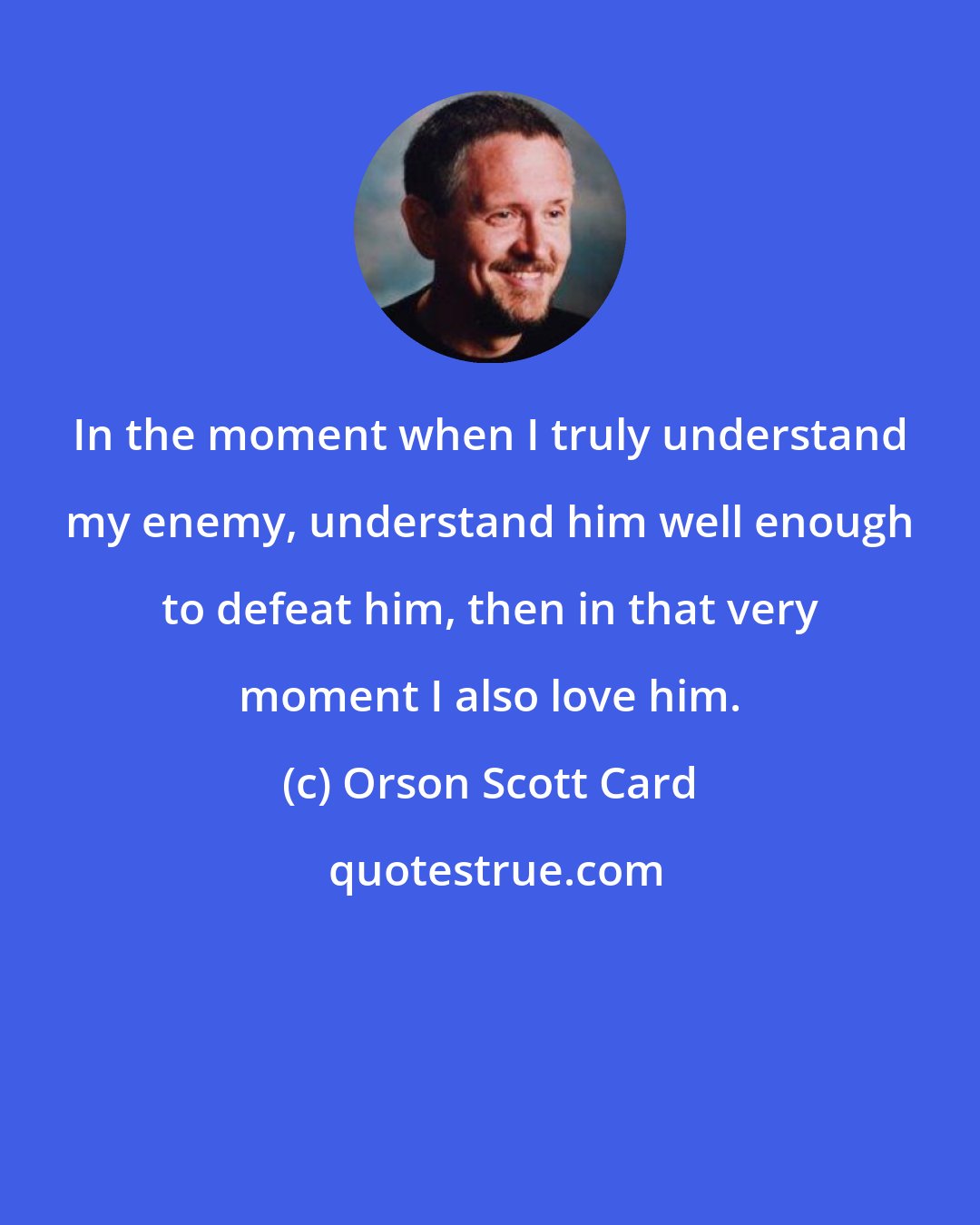 Orson Scott Card: In the moment when I truly understand my enemy, understand him well enough to defeat him, then in that very moment I also love him.