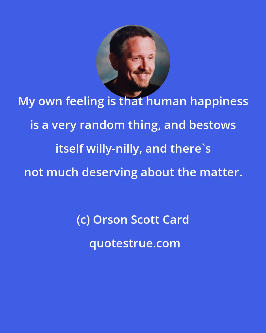 Orson Scott Card: My own feeling is that human happiness is a very random thing, and bestows itself willy-nilly, and there's not much deserving about the matter.