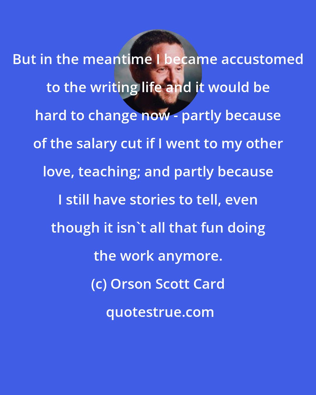 Orson Scott Card: But in the meantime I became accustomed to the writing life and it would be hard to change now - partly because of the salary cut if I went to my other love, teaching; and partly because I still have stories to tell, even though it isn't all that fun doing the work anymore.