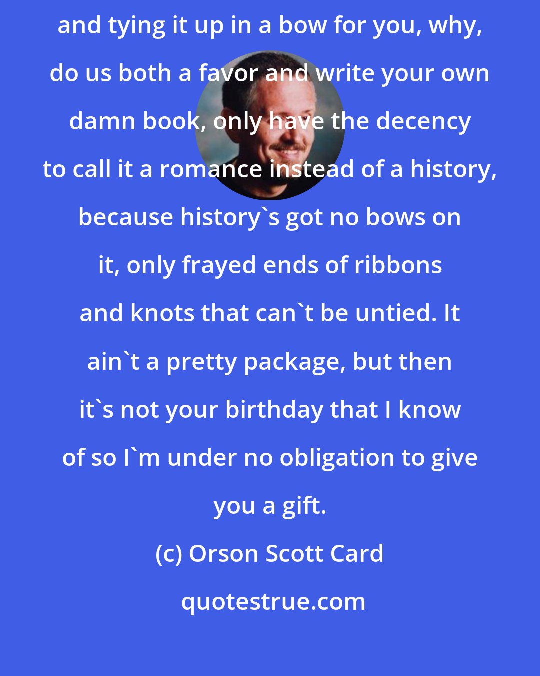 Orson Scott Card: And if you're going to criticize me for not finishing the whole thing and tying it up in a bow for you, why, do us both a favor and write your own damn book, only have the decency to call it a romance instead of a history, because history's got no bows on it, only frayed ends of ribbons and knots that can't be untied. It ain't a pretty package, but then it's not your birthday that I know of so I'm under no obligation to give you a gift.