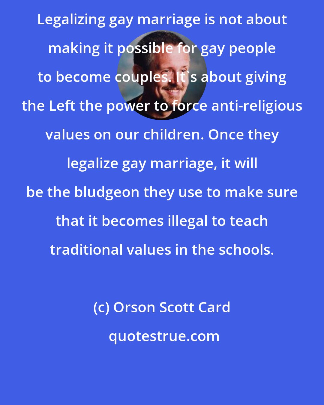 Orson Scott Card: Legalizing gay marriage is not about making it possible for gay people to become couples. It's about giving the Left the power to force anti-religious values on our children. Once they legalize gay marriage, it will be the bludgeon they use to make sure that it becomes illegal to teach traditional values in the schools.