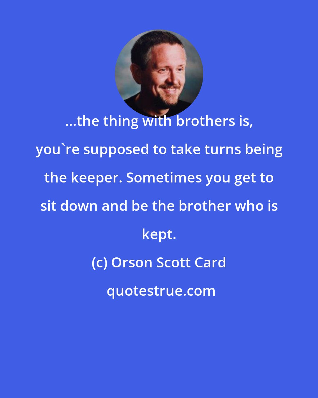 Orson Scott Card: ...the thing with brothers is, you're supposed to take turns being the keeper. Sometimes you get to sit down and be the brother who is kept.