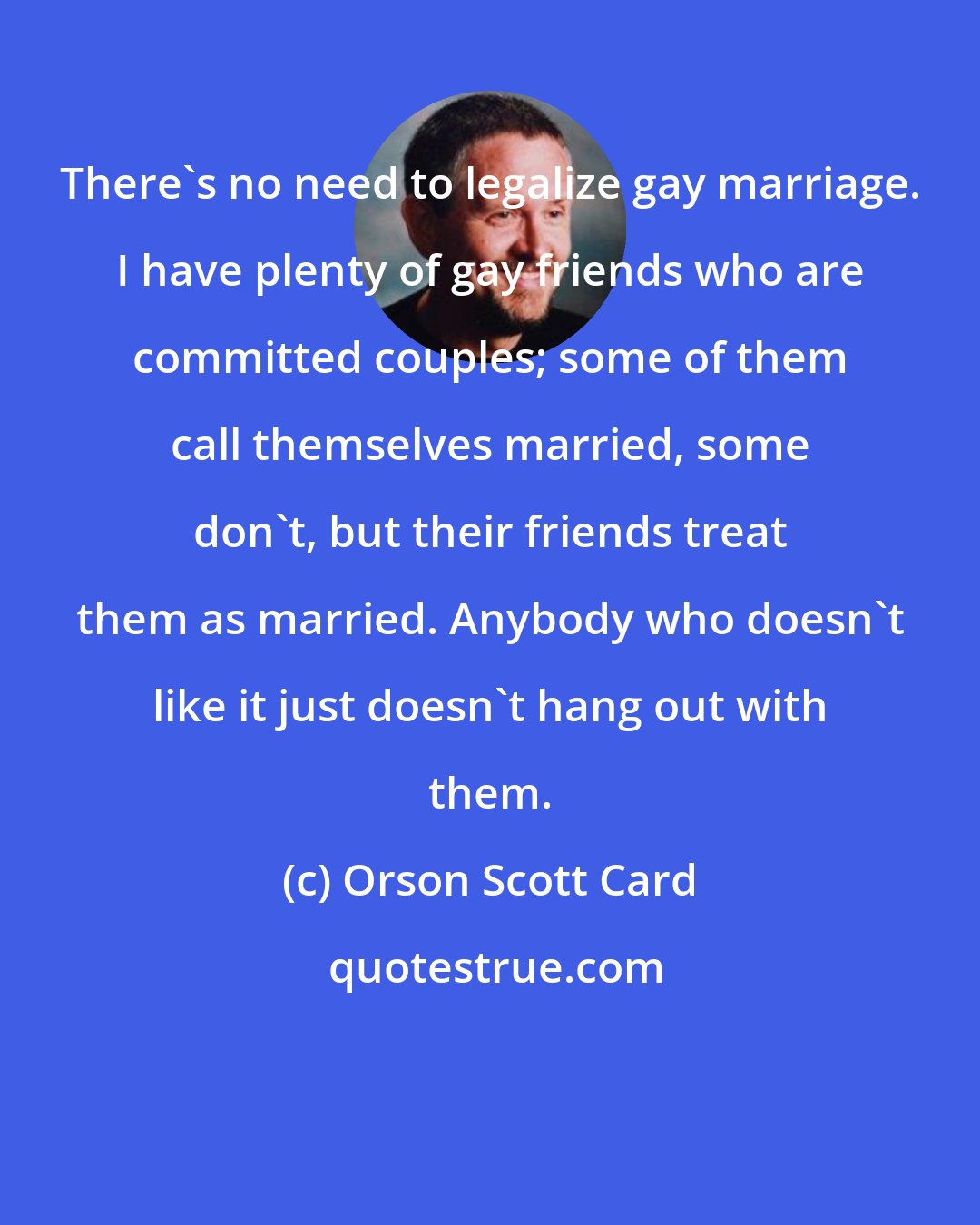 Orson Scott Card: There's no need to legalize gay marriage. I have plenty of gay friends who are committed couples; some of them call themselves married, some don't, but their friends treat them as married. Anybody who doesn't like it just doesn't hang out with them.