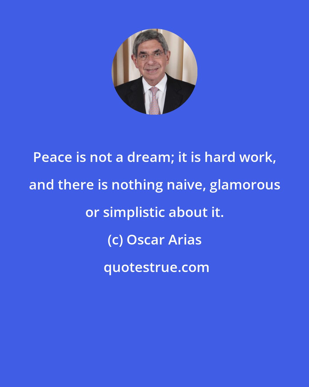 Oscar Arias: Peace is not a dream; it is hard work, and there is nothing naive, glamorous or simplistic about it.