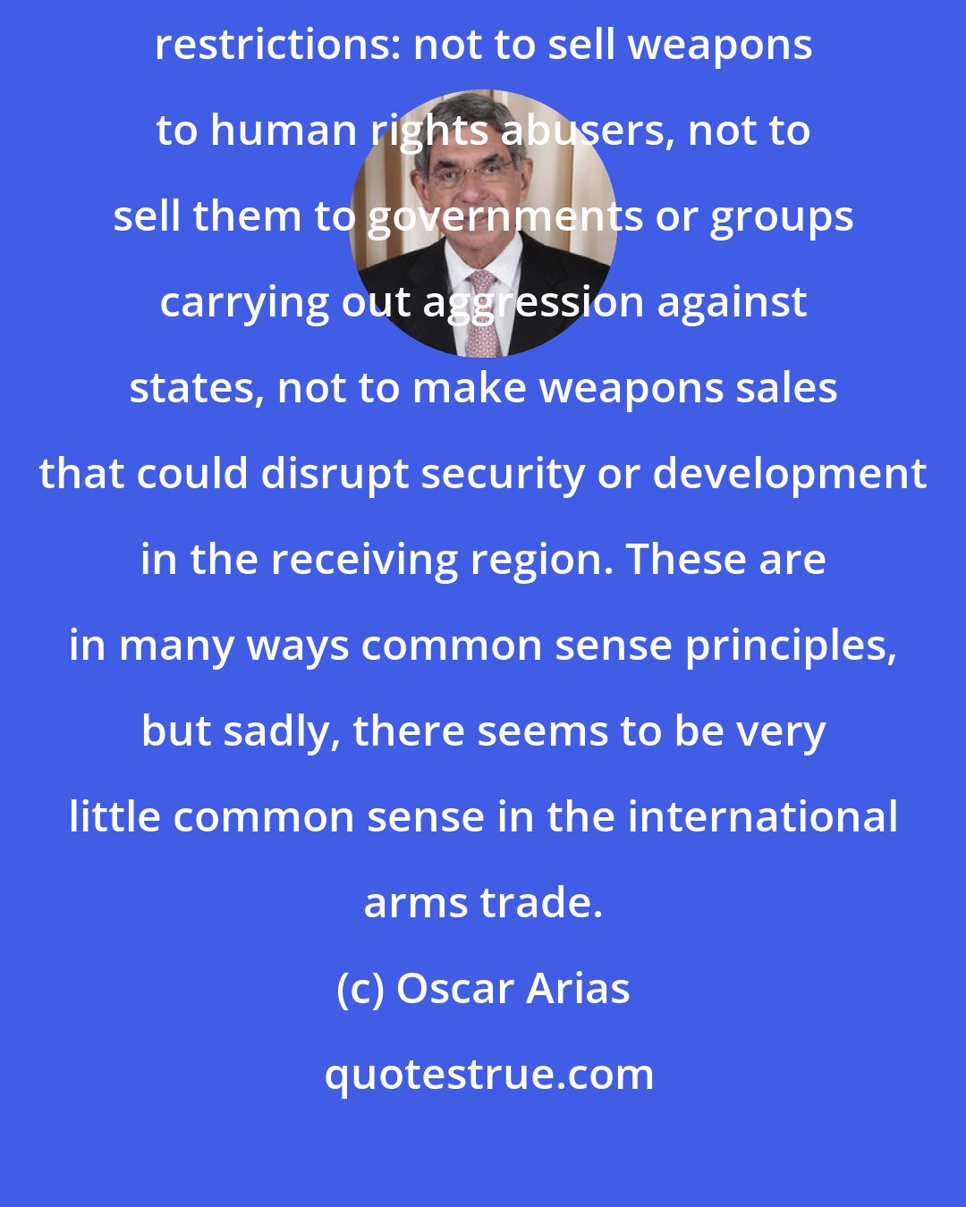 Oscar Arias: We are calling on countries that supply weapons to comply with certain restrictions: not to sell weapons to human rights abusers, not to sell them to governments or groups carrying out aggression against states, not to make weapons sales that could disrupt security or development in the receiving region. These are in many ways common sense principles, but sadly, there seems to be very little common sense in the international arms trade.
