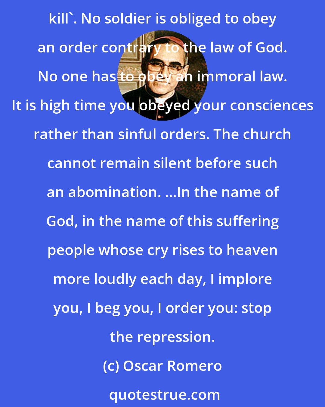 Oscar Romero: Brothers, you came from our own people. You are killing your own brothers. Any human order to kill must be subordinate to the law of God, which says, 'Thou shalt not kill'. No soldier is obliged to obey an order contrary to the law of God. No one has to obey an immoral law. It is high time you obeyed your consciences rather than sinful orders. The church cannot remain silent before such an abomination. ...In the name of God, in the name of this suffering people whose cry rises to heaven more loudly each day, I implore you, I beg you, I order you: stop the repression.