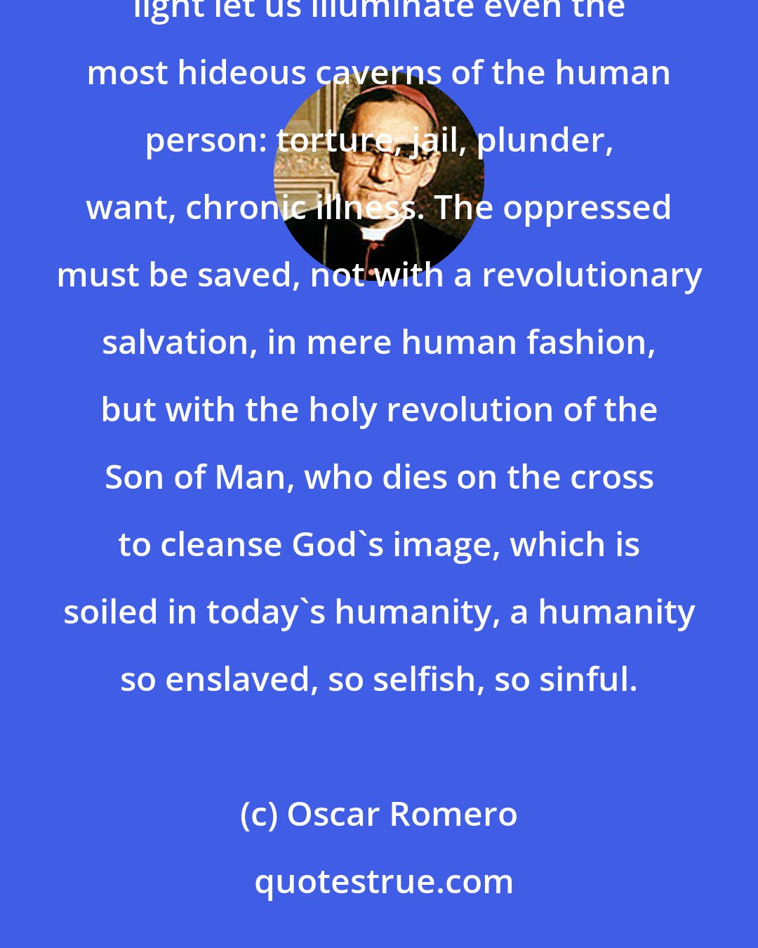 Oscar Romero: Let us be today's Christians. Let us not take fright at the boldness of today's church. With Christ's light let us illuminate even the most hideous caverns of the human person: torture, jail, plunder, want, chronic illness. The oppressed must be saved, not with a revolutionary salvation, in mere human fashion, but with the holy revolution of the Son of Man, who dies on the cross to cleanse God's image, which is soiled in today's humanity, a humanity so enslaved, so selfish, so sinful.