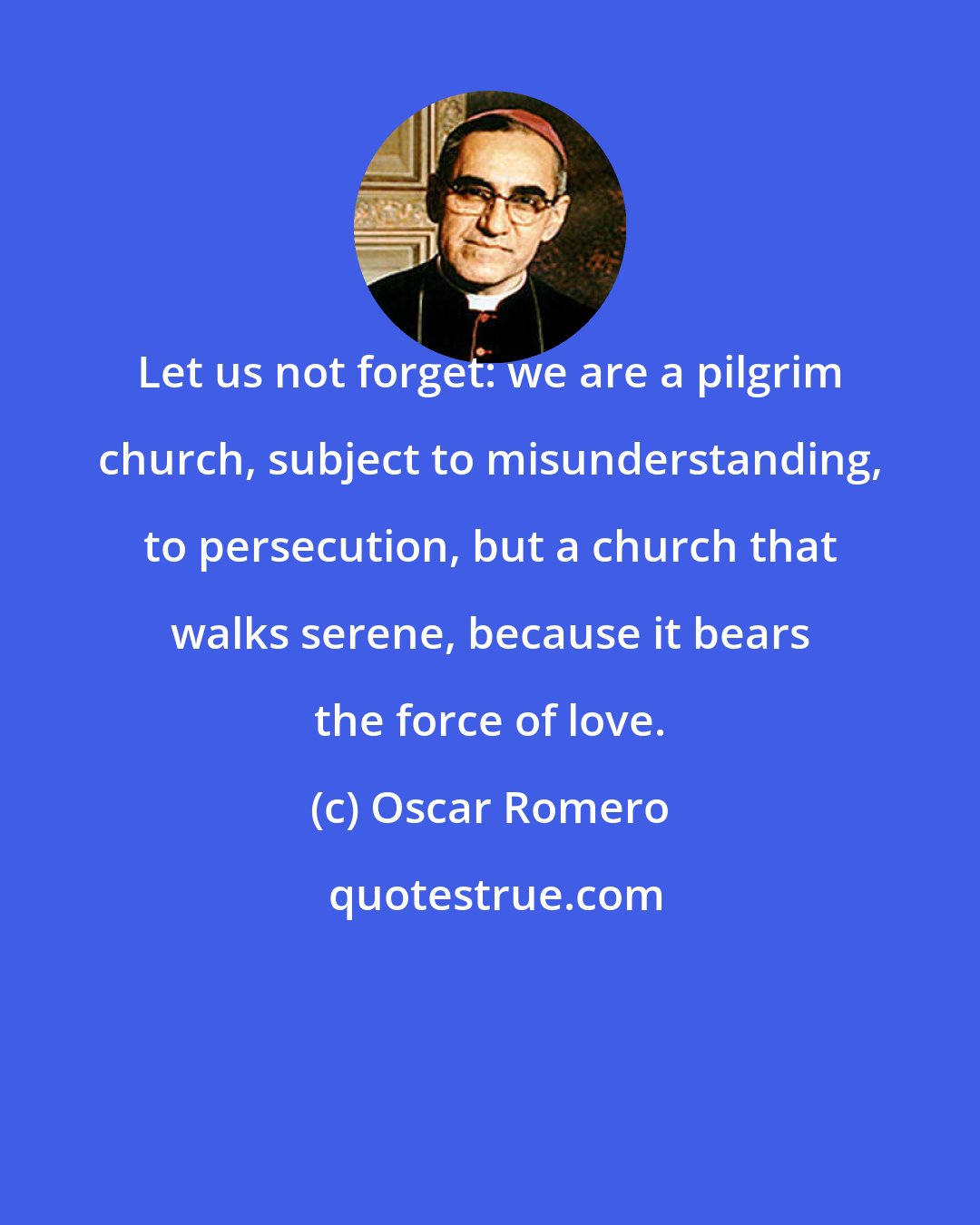 Oscar Romero: Let us not forget: we are a pilgrim church, subject to misunderstanding, to persecution, but a church that walks serene, because it bears the force of love.