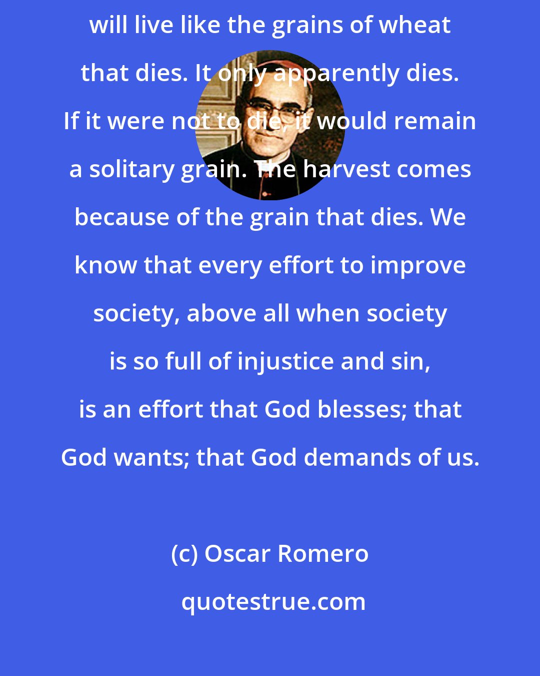 Oscar Romero: Those who surrender to the service of the poor through love of Christ, will live like the grains of wheat that dies. It only apparently dies. If it were not to die, it would remain a solitary grain. The harvest comes because of the grain that dies. We know that every effort to improve society, above all when society is so full of injustice and sin, is an effort that God blesses; that God wants; that God demands of us.