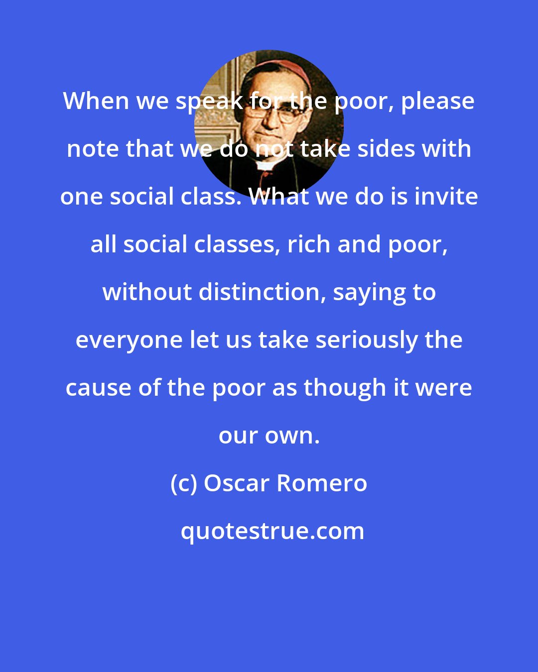 Oscar Romero: When we speak for the poor, please note that we do not take sides with one social class. What we do is invite all social classes, rich and poor, without distinction, saying to everyone let us take seriously the cause of the poor as though it were our own.