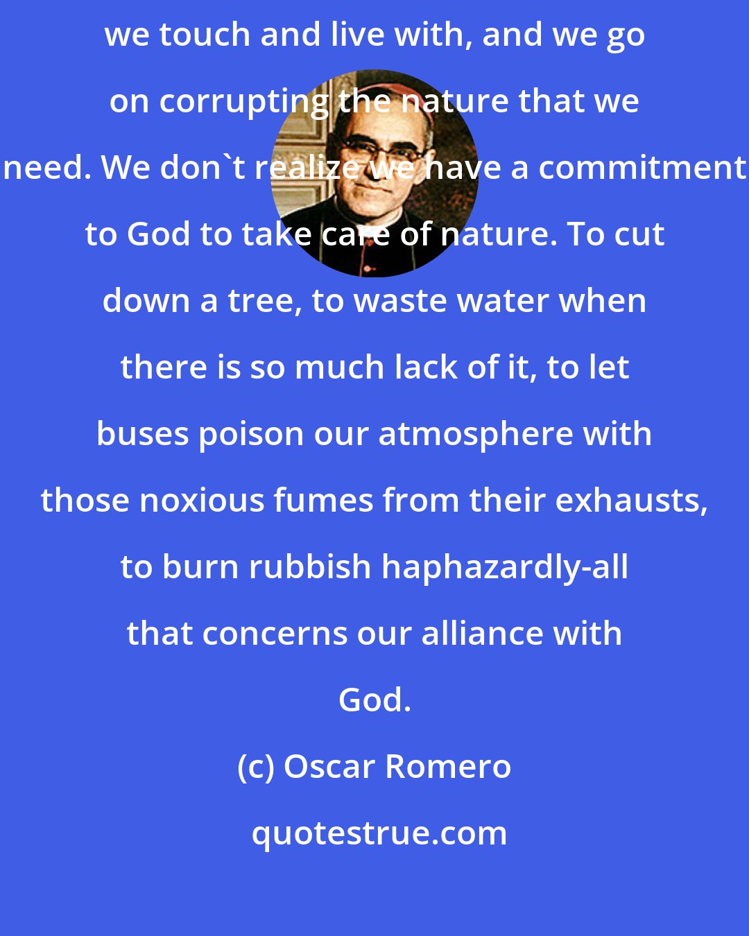 Oscar Romero: You know that the air and water are being polluted, as is everything we touch and live with, and we go on corrupting the nature that we need. We don't realize we have a commitment to God to take care of nature. To cut down a tree, to waste water when there is so much lack of it, to let buses poison our atmosphere with those noxious fumes from their exhausts, to burn rubbish haphazardly-all that concerns our alliance with God.