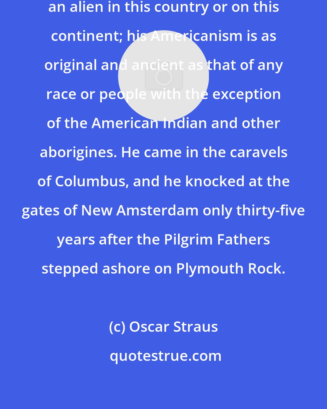 Oscar Straus: The Jew is neither a newcomer nor an alien in this country or on this continent; his Americanism is as original and ancient as that of any race or people with the exception of the American Indian and other aborigines. He came in the caravels of Columbus, and he knocked at the gates of New Amsterdam only thirty-five years after the Pilgrim Fathers stepped ashore on Plymouth Rock.