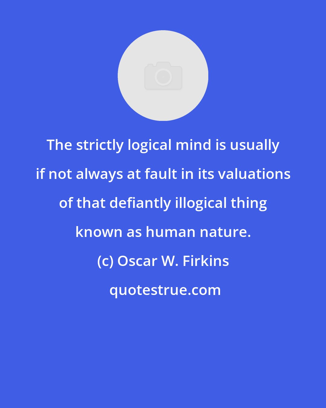 Oscar W. Firkins: The strictly logical mind is usually if not always at fault in its valuations of that defiantly illogical thing known as human nature.