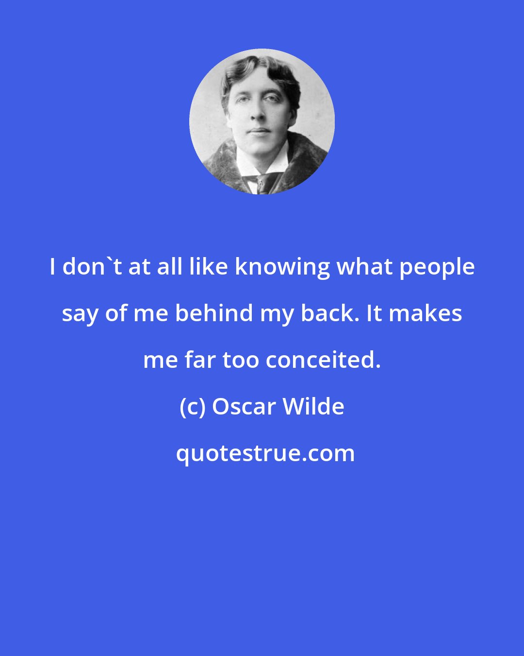 Oscar Wilde: I don't at all like knowing what people say of me behind my back. It makes me far too conceited.