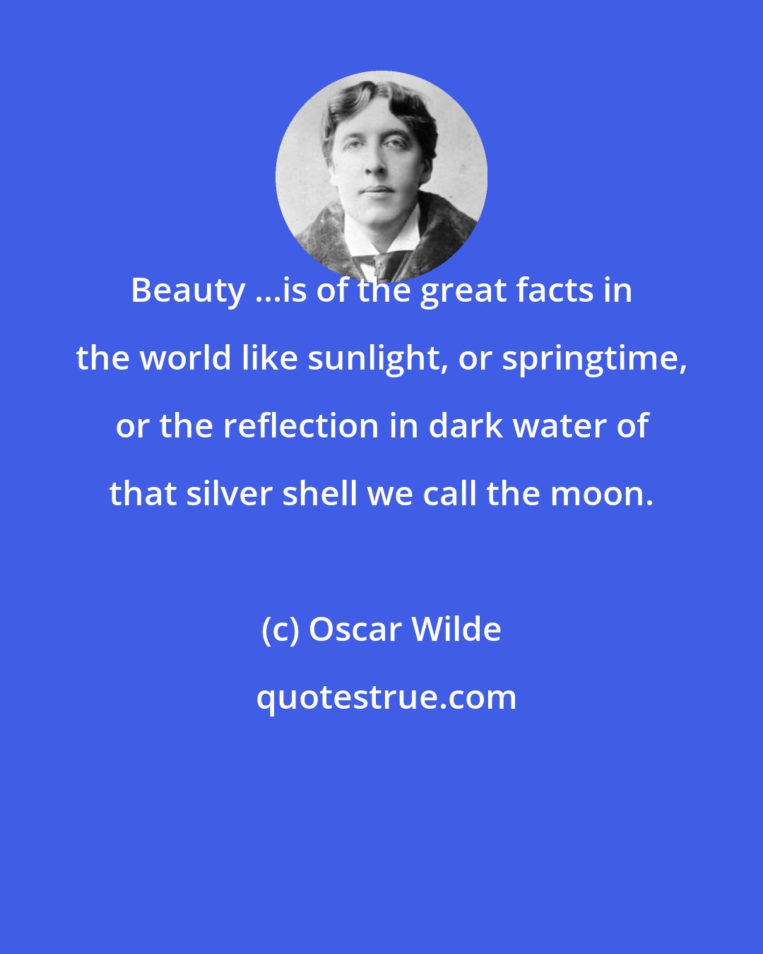 Oscar Wilde: Beauty ...is of the great facts in the world like sunlight, or springtime, or the reflection in dark water of that silver shell we call the moon.