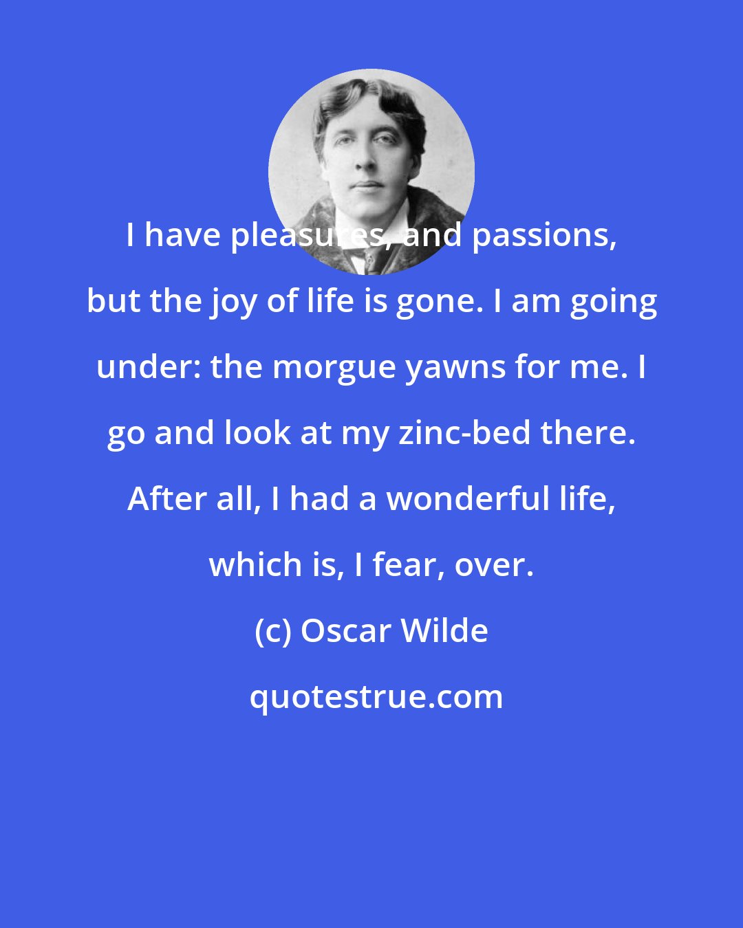 Oscar Wilde: I have pleasures, and passions, but the joy of life is gone. I am going under: the morgue yawns for me. I go and look at my zinc-bed there. After all, I had a wonderful life, which is, I fear, over.