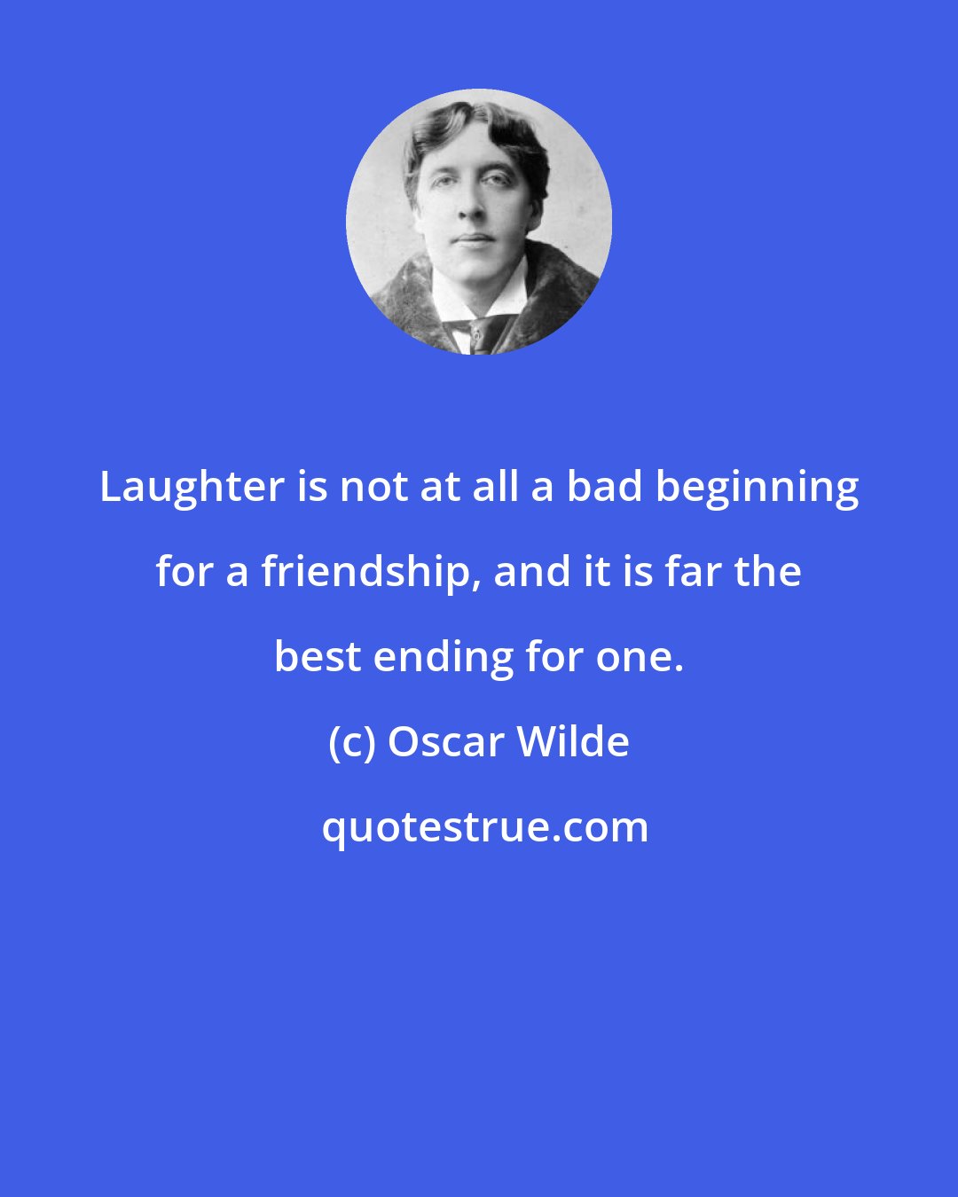 Oscar Wilde: Laughter is not at all a bad beginning for a friendship, and it is far the best ending for one.