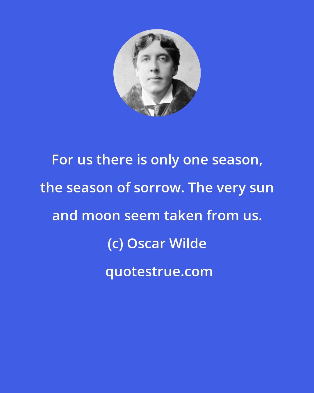 Oscar Wilde: For us there is only one season, the season of sorrow. The very sun and moon seem taken from us.