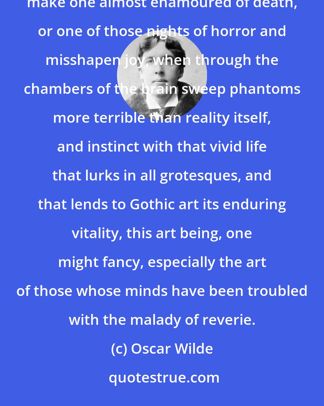 Oscar Wilde: There are few of us who have not sometimes wakened before dawn, either after one of those dreamless nights that make one almost enamoured of death, or one of those nights of horror and misshapen joy, when through the chambers of the brain sweep phantoms more terrible than reality itself, and instinct with that vivid life that lurks in all grotesques, and that lends to Gothic art its enduring vitality, this art being, one might fancy, especially the art of those whose minds have been troubled with the malady of reverie.
