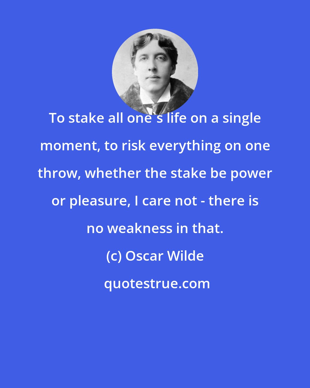 Oscar Wilde: To stake all one's life on a single moment, to risk everything on one throw, whether the stake be power or pleasure, I care not - there is no weakness in that.