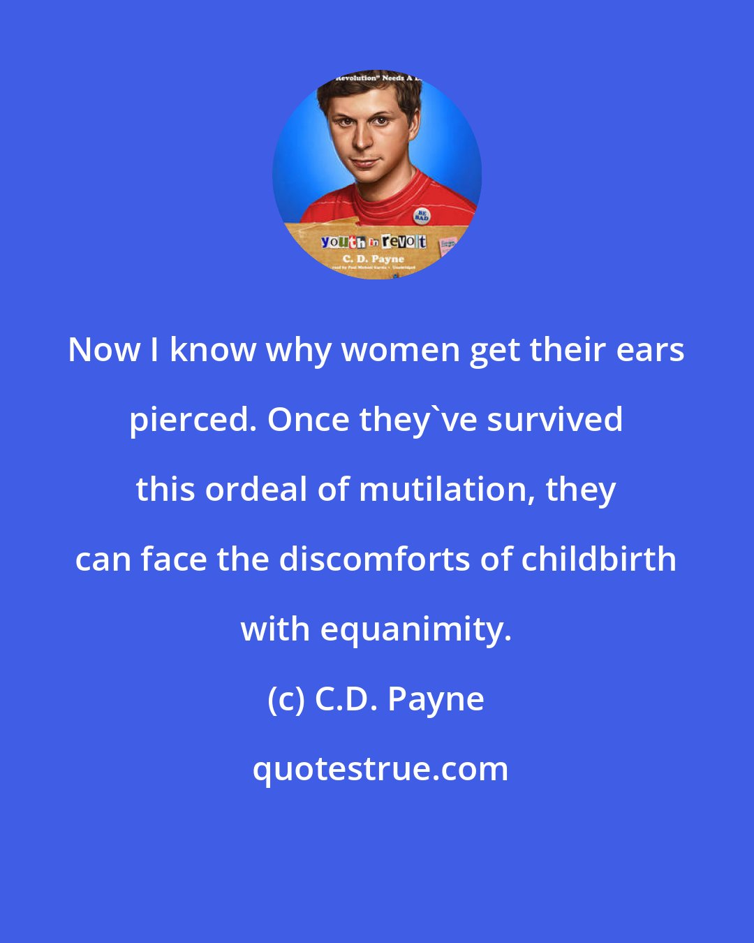 C.D. Payne: Now I know why women get their ears pierced. Once they've survived this ordeal of mutilation, they can face the discomforts of childbirth with equanimity.