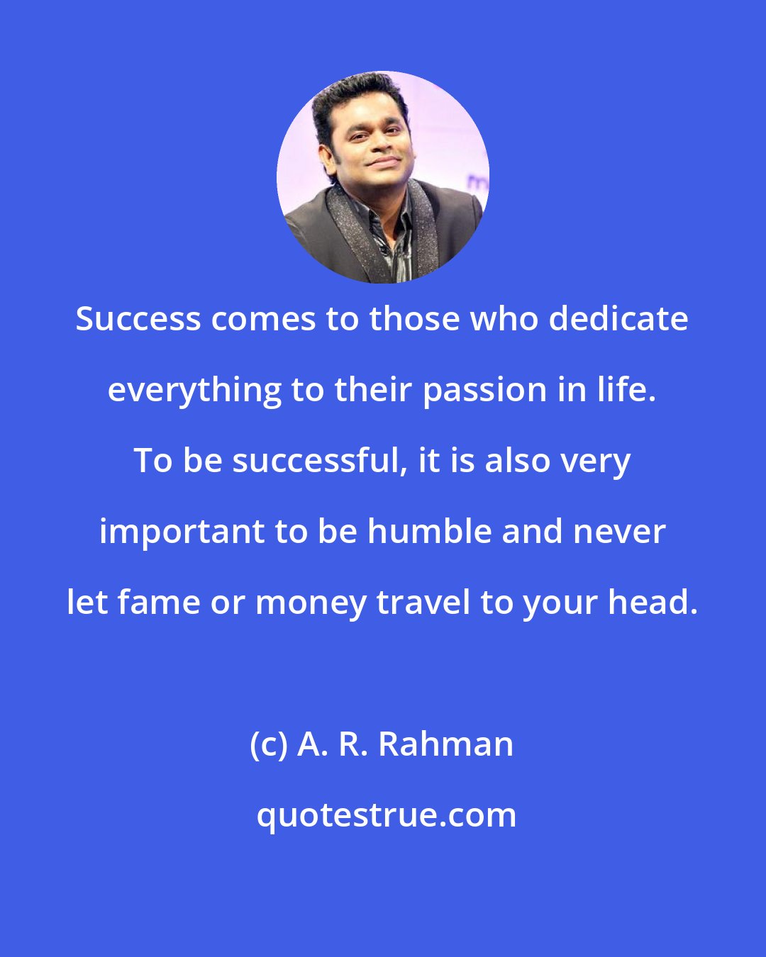 A. R. Rahman: Success comes to those who dedicate everything to their passion in life. To be successful, it is also very important to be humble and never let fame or money travel to your head.