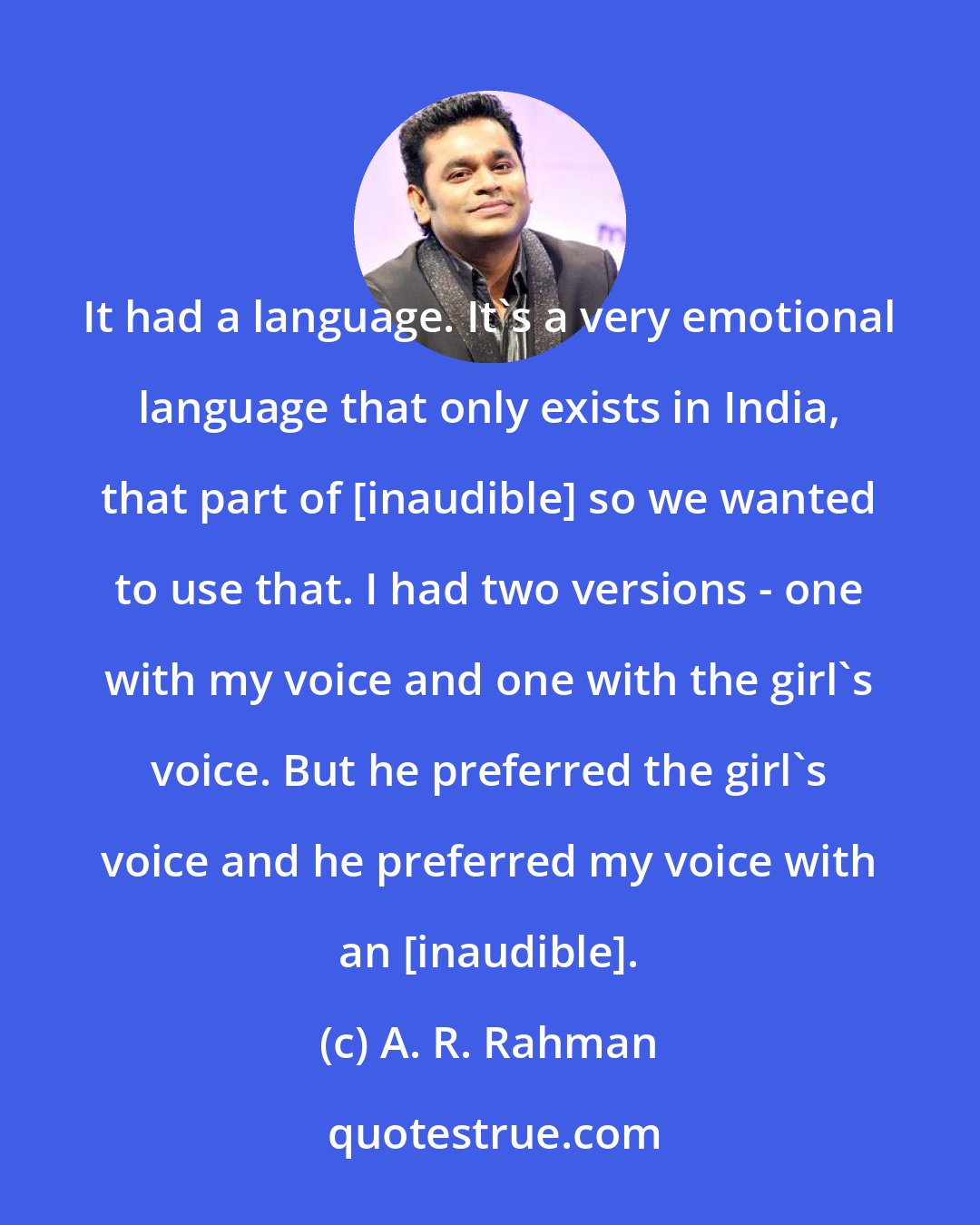 A. R. Rahman: It had a language. It's a very emotional language that only exists in India, that part of [inaudible] so we wanted to use that. I had two versions - one with my voice and one with the girl's voice. But he preferred the girl's voice and he preferred my voice with an [inaudible].