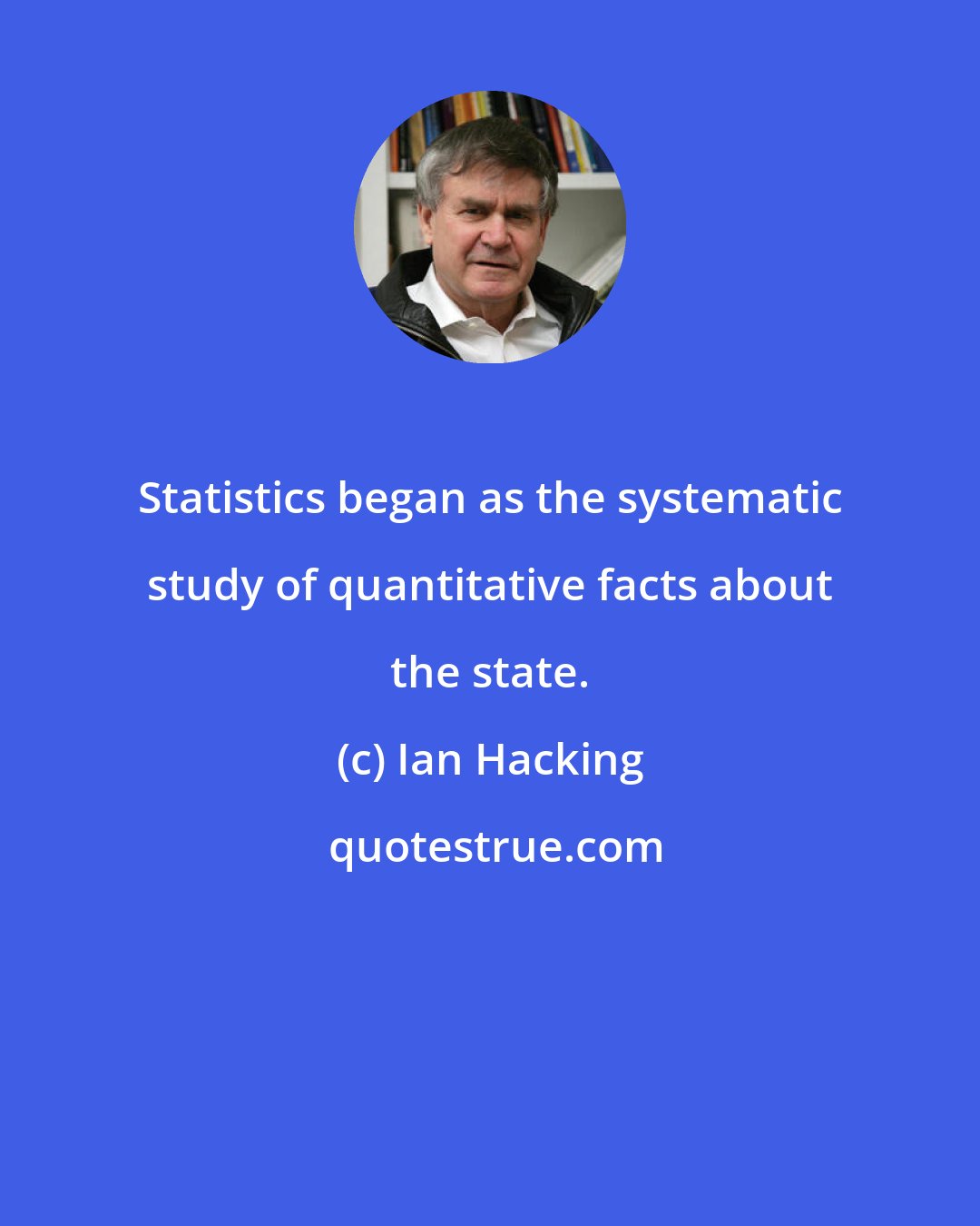Ian Hacking: Statistics began as the systematic study of quantitative facts about the state.