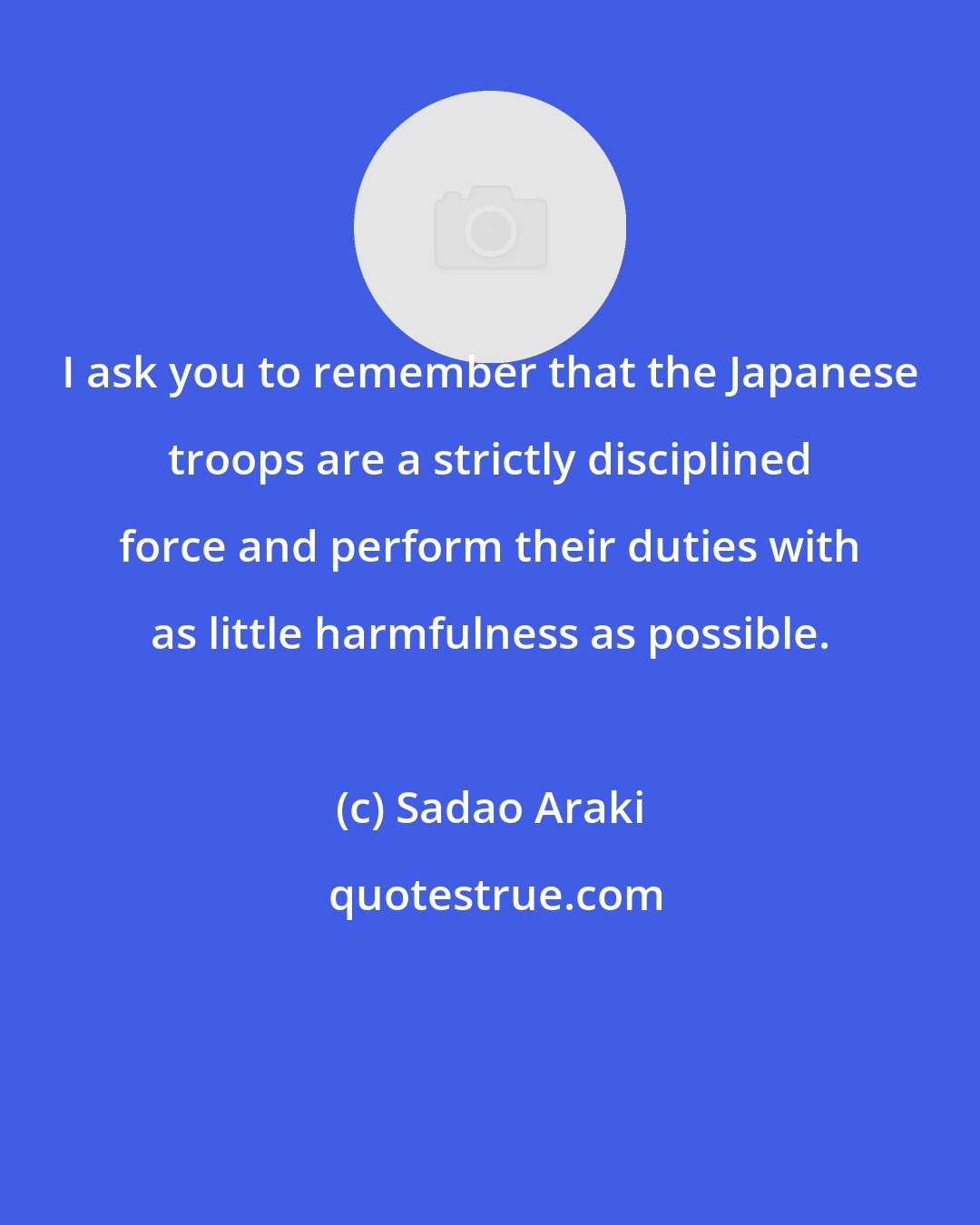 Sadao Araki: I ask you to remember that the Japanese troops are a strictly disciplined force and perform their duties with as little harmfulness as possible.