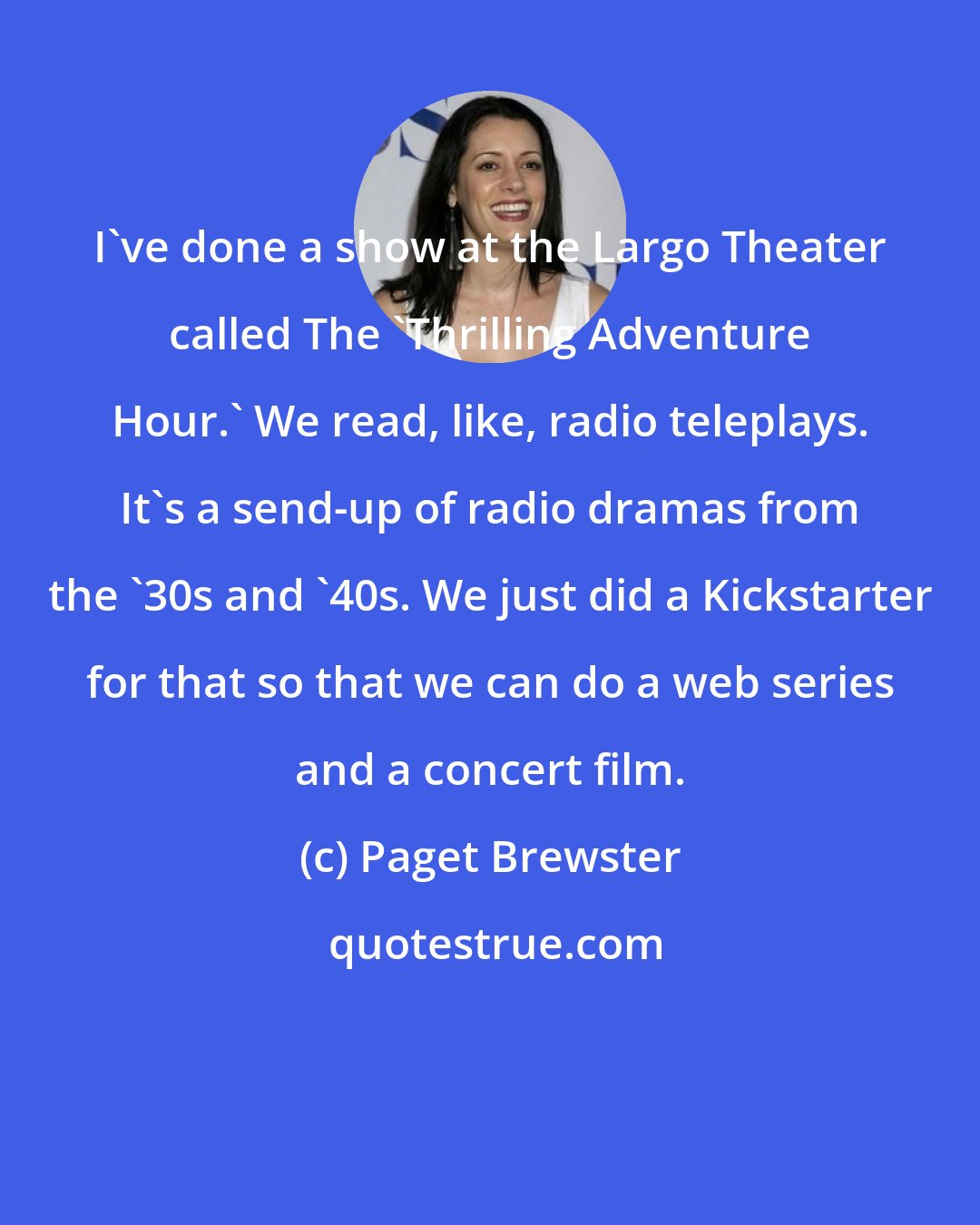 Paget Brewster: I've done a show at the Largo Theater called The 'Thrilling Adventure Hour.' We read, like, radio teleplays. It's a send-up of radio dramas from the '30s and '40s. We just did a Kickstarter for that so that we can do a web series and a concert film.