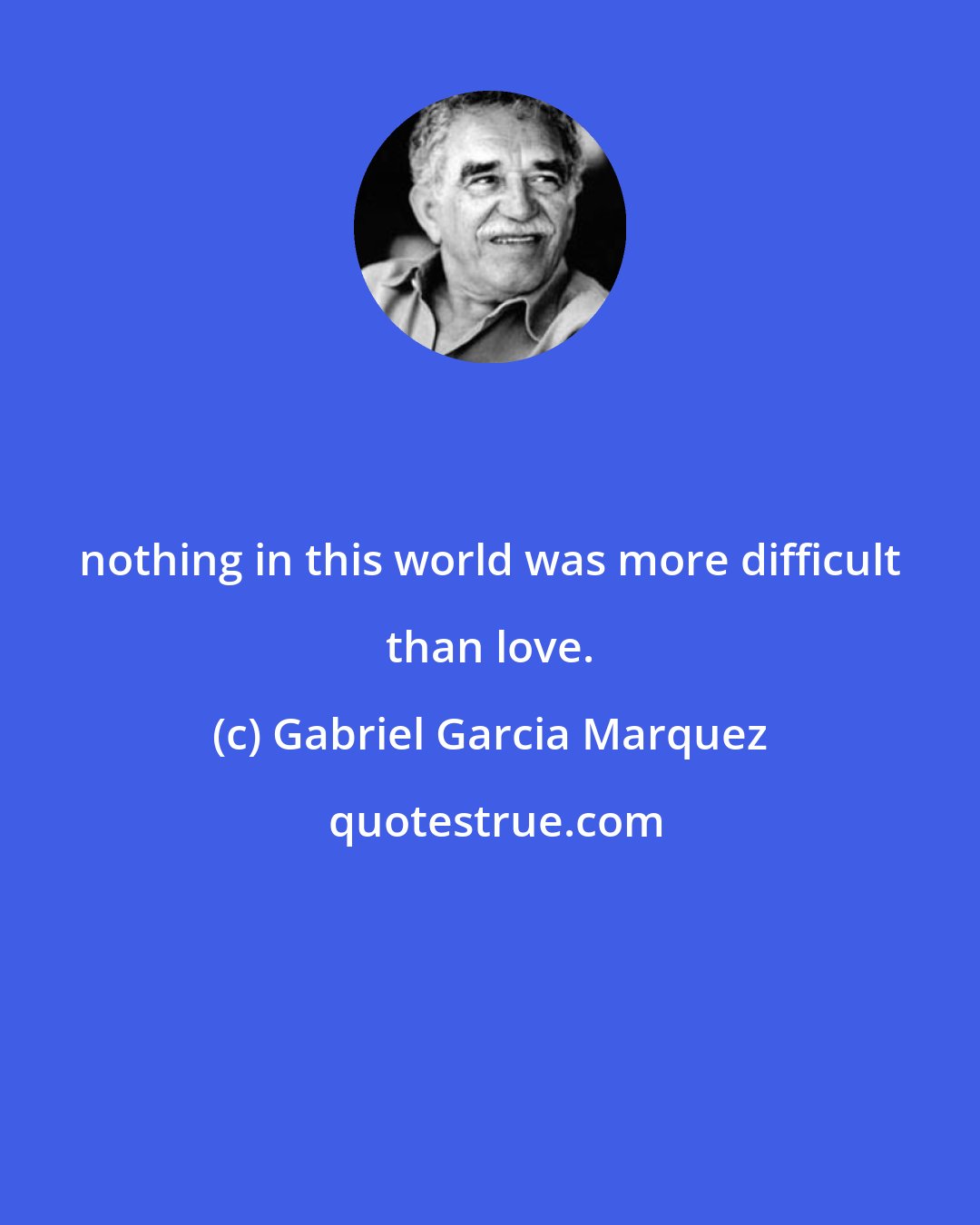 Gabriel Garcia Marquez: nothing in this world was more difficult than love.