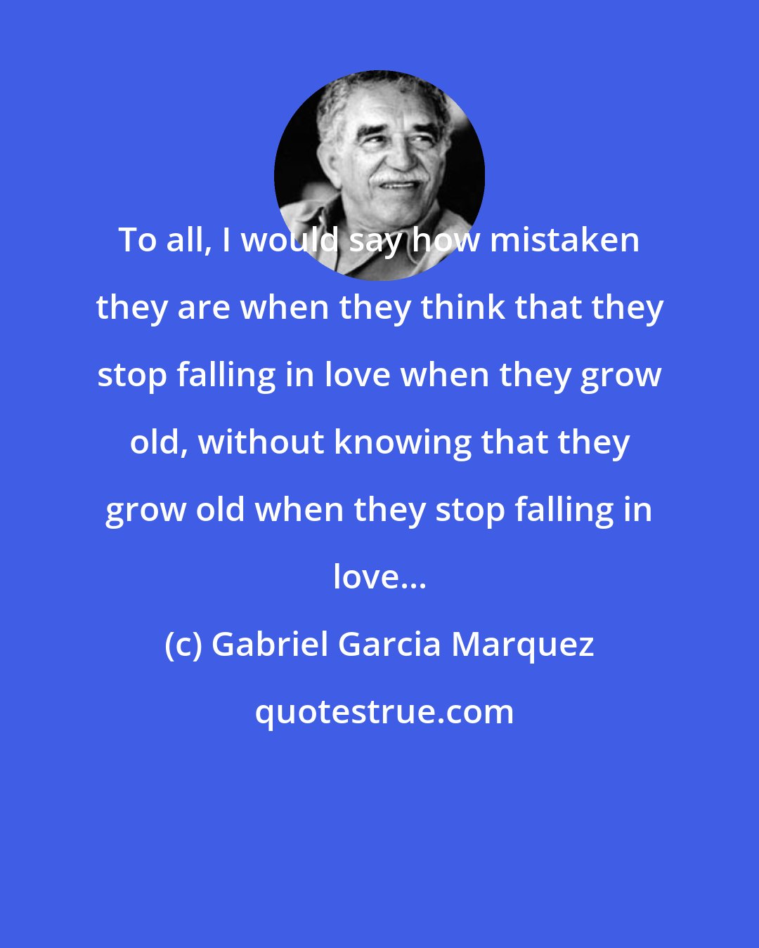 Gabriel Garcia Marquez: To all, I would say how mistaken they are when they think that they stop falling in love when they grow old, without knowing that they grow old when they stop falling in love...