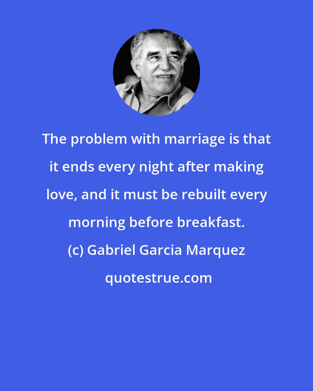 Gabriel Garcia Marquez: The problem with marriage is that it ends every night after making love, and it must be rebuilt every morning before breakfast.