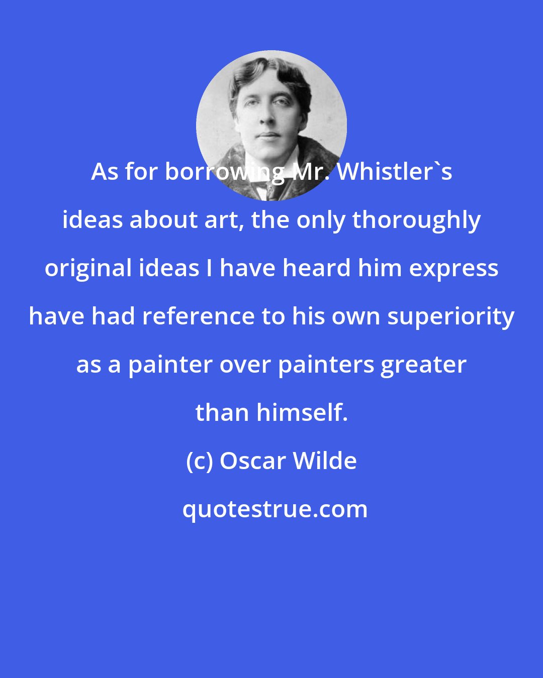 Oscar Wilde: As for borrowing Mr. Whistler's ideas about art, the only thoroughly original ideas I have heard him express have had reference to his own superiority as a painter over painters greater than himself.