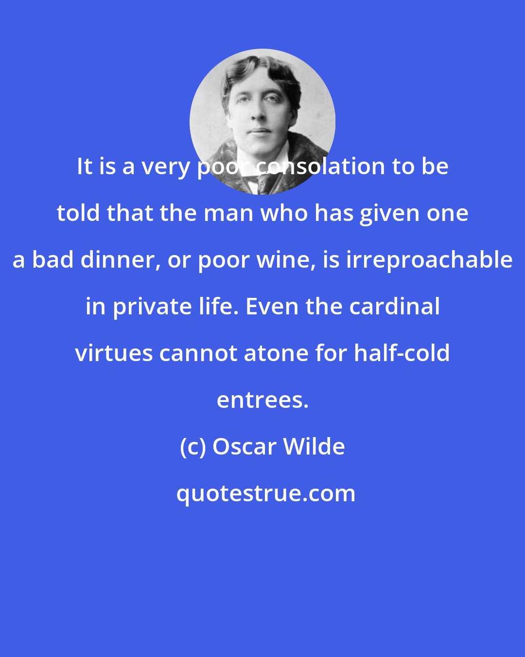 Oscar Wilde: It is a very poor consolation to be told that the man who has given one a bad dinner, or poor wine, is irreproachable in private life. Even the cardinal virtues cannot atone for half-cold entrees.