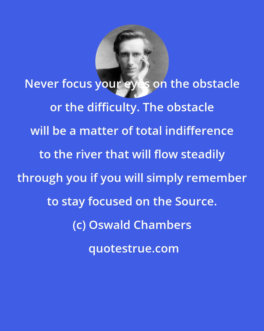 Oswald Chambers: Never focus your eyes on the obstacle or the difficulty. The obstacle will be a matter of total indifference to the river that will flow steadily through you if you will simply remember to stay focused on the Source.